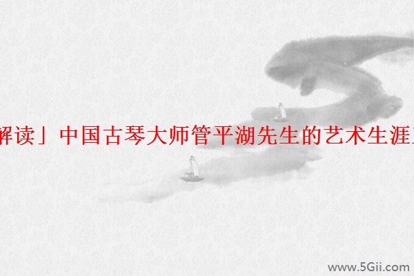 「解读」中国古琴大师管平湖先生的艺术生涯王迪