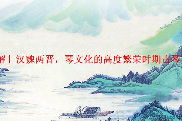 「详解」汉魏两晋，琴文化的高度繁荣时期古琴史简说