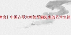 「解读」中国古琴大师管平湖先生的艺术生涯王迪